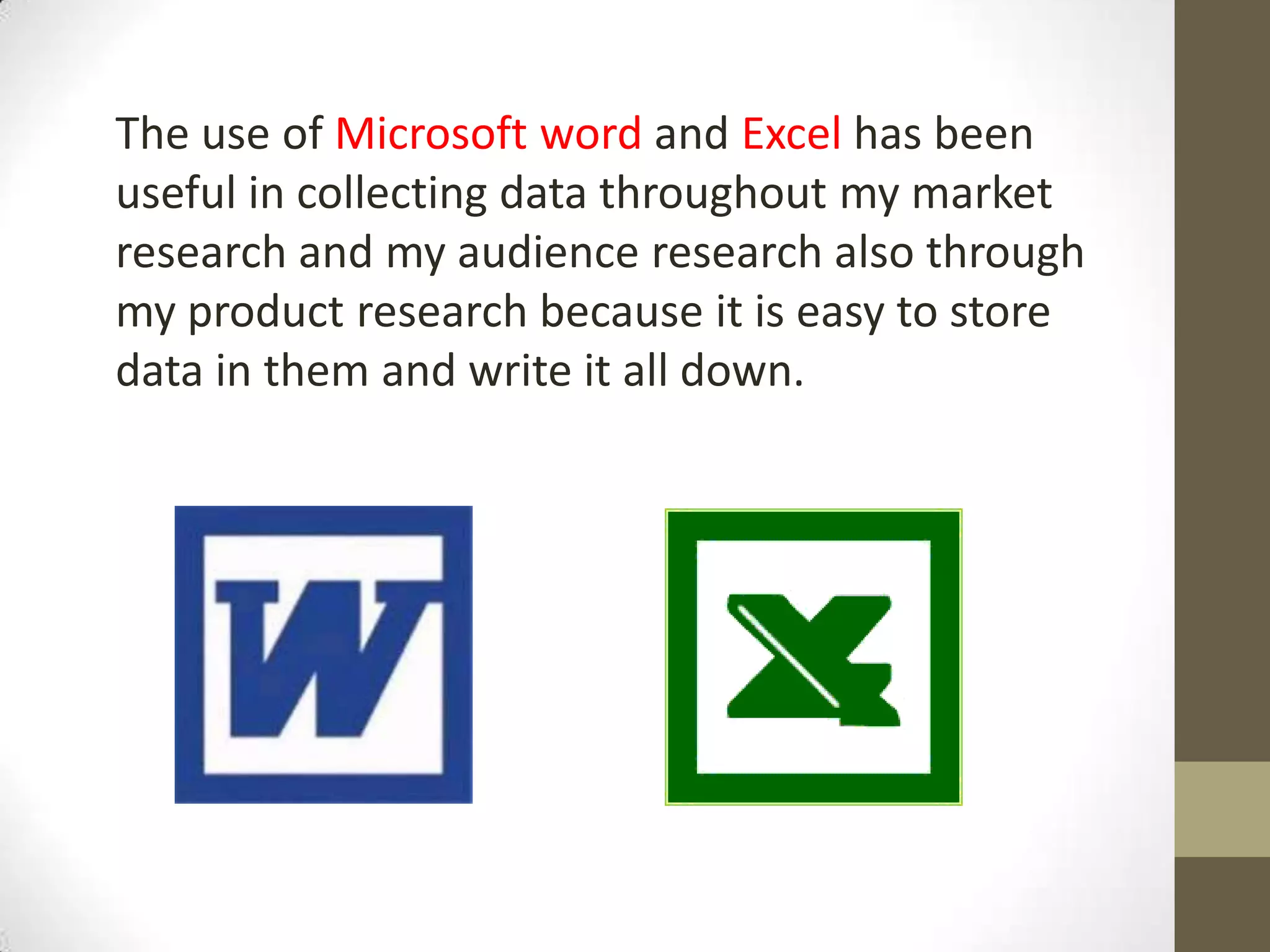The use of Microsoft word and Excel has been
useful in collecting data throughout my market
research and my audience research also through
my product research because it is easy to store
data in them and write it all down.
 