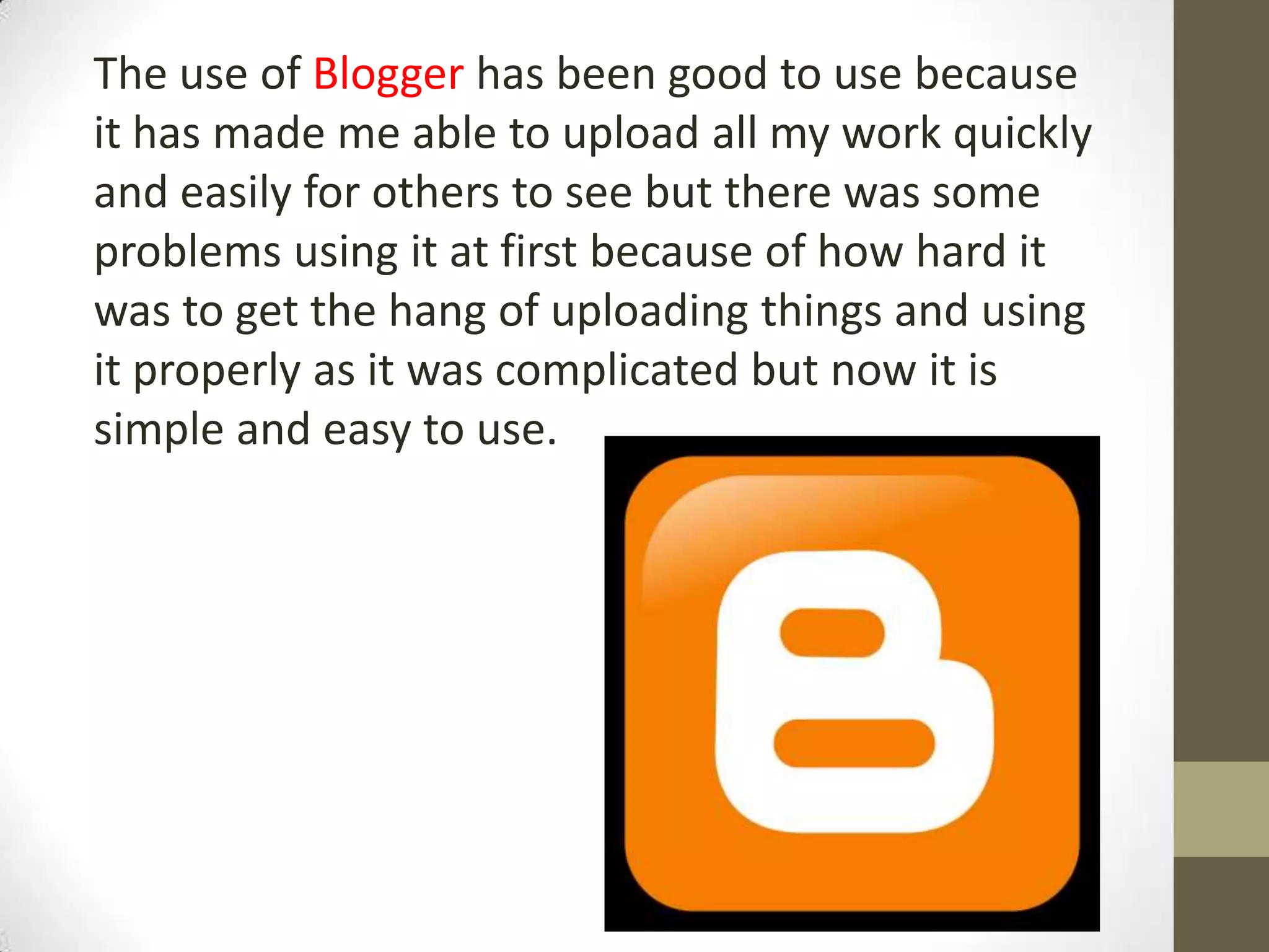 The use of Blogger has been good to use because
it has made me able to upload all my work quickly
and easily for others to see but there was some
problems using it at first because of how hard it
was to get the hang of uploading things and using
it properly as it was complicated but now it is
simple and easy to use.
 