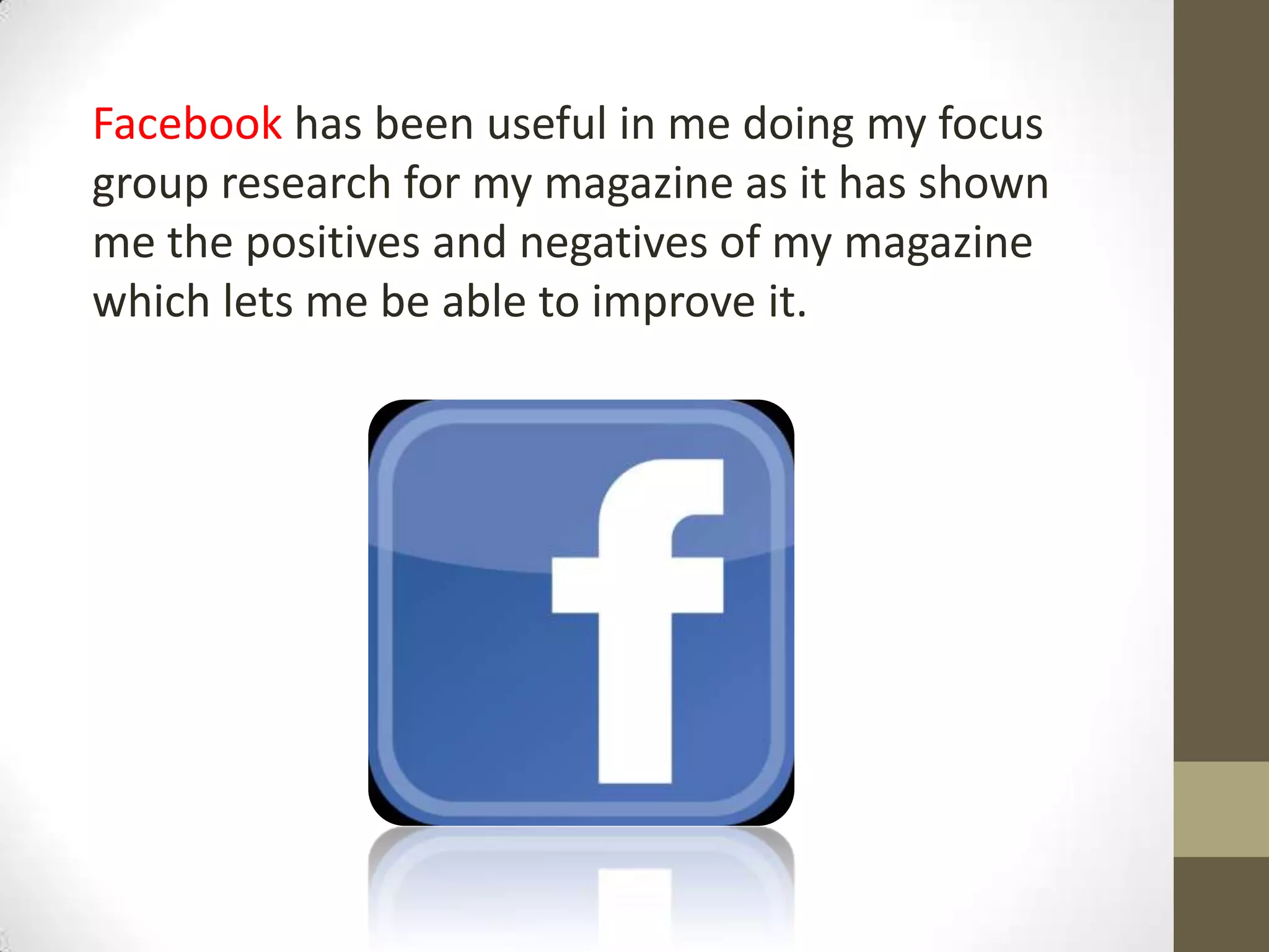 Facebook has been useful in me doing my focus
group research for my magazine as it has shown
me the positives and negatives of my magazine
which lets me be able to improve it.
 