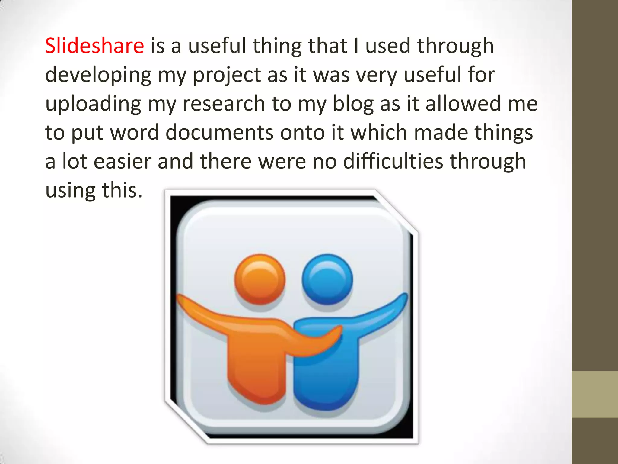 Slideshare is a useful thing that I used through
developing my project as it was very useful for
uploading my research to my blog as it allowed me
to put word documents onto it which made things
a lot easier and there were no difficulties through
using this.
 