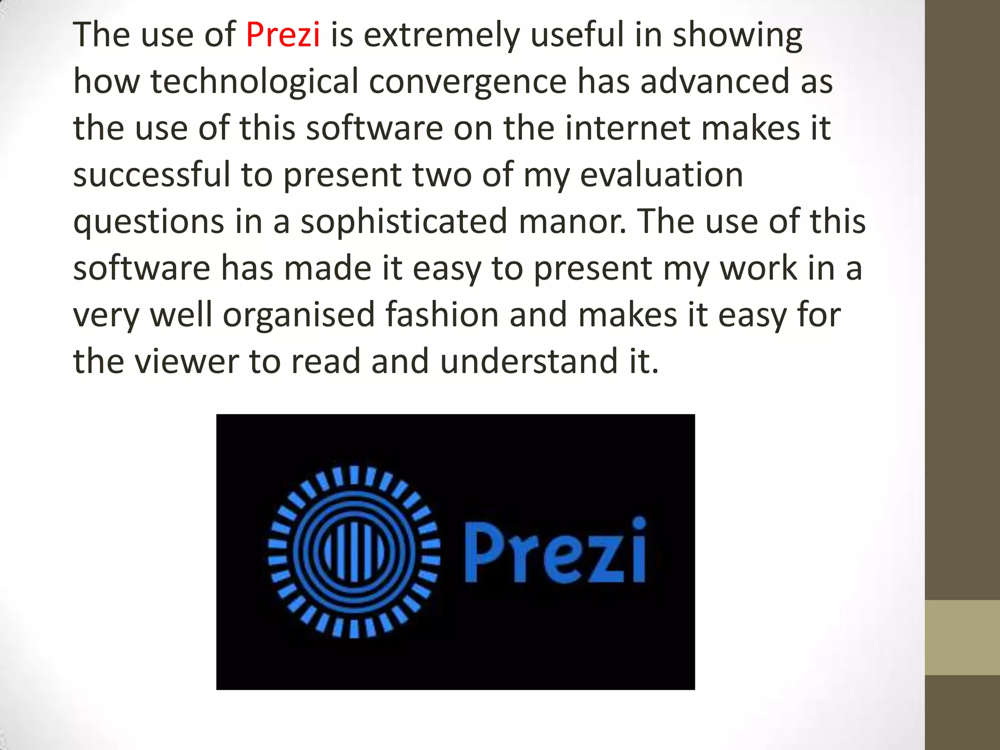The use of Prezi is extremely useful in showing
how technological convergence has advanced as
the use of this software on the internet makes it
successful to present two of my evaluation
questions in a sophisticated manor. The use of this
software has made it easy to present my work in a
very well organised fashion and makes it easy for
the viewer to read and understand it.
 