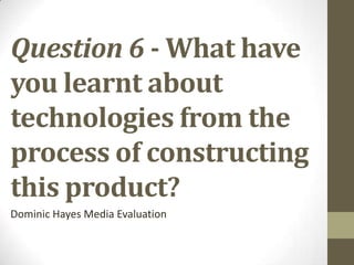 Question 6 - What have
you learnt about
technologies from the
process of constructing
this product?
Dominic Hayes Media Evaluation
 