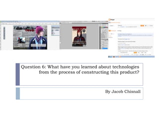 Question 6: What have you learned about technologies
       from the process of constructing this product?



                                     By Jacob Chisnall
 