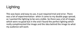 Lighting
This was basic and easy to use, it just required trial and error. There
was a lot of experimentation when it came to my double page spread,
as I wanted the lighting to be very visible. So there was a lot of images
which were no good but in the end I found the perfect lighting which
really complimented the image and the idea behind the image to what
my audience will want.
 