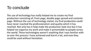 To conclude
The use of technology has really helped me to create my final
production consisting of; front page, double page spread and contents
page. Without the use of technology stated, my final production could
have never reached the professionalism and quality which it has
reached. Not only has it help make the production look nice but it has
helped me organise my work and make it presentable to people across
the world. These technologies weren’t anything that I was familiar with
so over this process I have achieved and learnt a lot, and now they
could be used without hesitation.
 