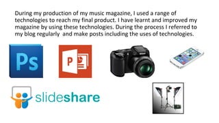 During my production of my music magazine, I used a range of
technologies to reach my final product. I have learnt and improved my
magazine by using these technologies. During the process I referred to
my blog regularly and make posts including the uses of technologies.
 