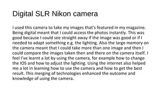 Digital SLR Nikon camera
I used this camera to take my images that’s featured in my magazine.
Being digital meant that I could access the photos instantly. This was
good because I could see straight away if the image was good or if I
needed to adapt something e.g. the lighting. Also the large memory on
the camera meant that I could take more than one image and then I
could compare the images taken then and there on the camera itself. I
feel I’ve learnt a lot by using the camera, for example how to change
the IOS and how to adjust the lighting. Using the internet also helped
me a lot in learning how to use the camera and how to get the best
result. This merging of technologies enhanced the outcome and
knowledge of using the camera.
 