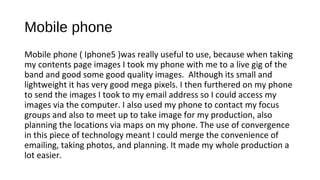 Mobile phone
Mobile phone ( Iphone5 )was really useful to use, because when taking
my contents page images I took my phone with me to a live gig of the
band and good some good quality images. Although its small and
lightweight it has very good mega pixels. I then furthered on my phone
to send the images I took to my email address so I could access my
images via the computer. I also used my phone to contact my focus
groups and also to meet up to take image for my production, also
planning the locations via maps on my phone. The use of convergence
in this piece of technology meant I could merge the convenience of
emailing, taking photos, and planning. It made my whole production a
lot easier.
 