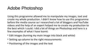 Adobe Photoshop
Using this programme allowed me to manipulate my images, text and
create my whole production. I didn’t know how to use this programme
before the media course so I researched a lot of bloggers and YouTube
videos and the help of an expert helped me to create my production to
the best which I could. I did a lot of things on Photoshop and here is a
few examples of what I have learnt:
• Edit images (turning my main image into black and white)
• Setting up column to the right measurements
• Positioning of the images and the text
 