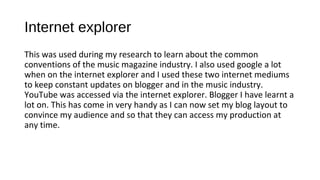 Internet explorer
This was used during my research to learn about the common
conventions of the music magazine industry. I also used google a lot
when on the internet explorer and I used these two internet mediums
to keep constant updates on blogger and in the music industry.
YouTube was accessed via the internet explorer. Blogger I have learnt a
lot on. This has come in very handy as I can now set my blog layout to
convince my audience and so that they can access my production at
any time.
 