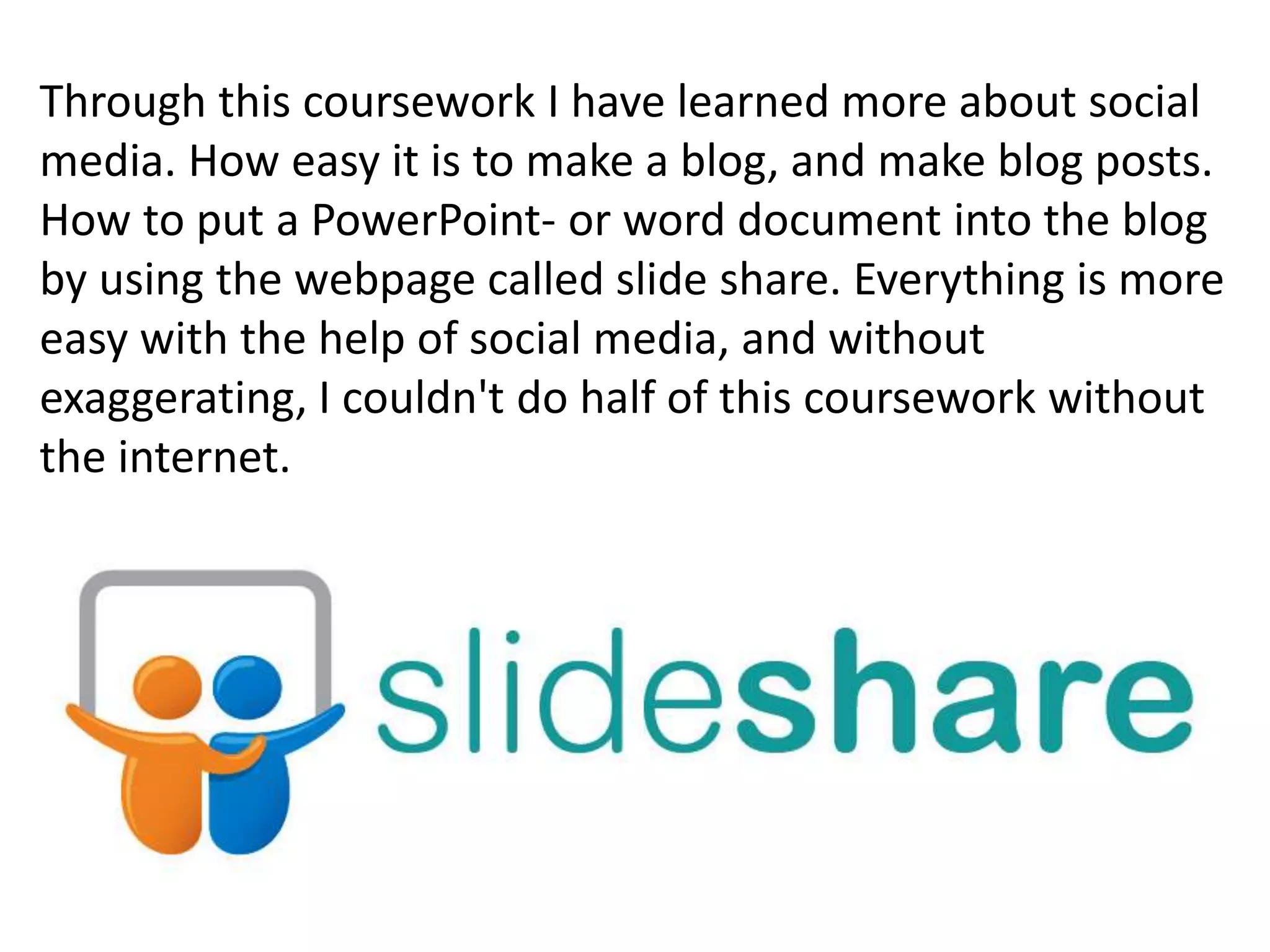 Through this coursework I have learned more about social
media. How easy it is to make a blog, and make blog posts.
How to put a PowerPoint- or word document into the blog
by using the webpage called slide share. Everything is more
easy with the help of social media, and without
exaggerating, I couldn't do half of this coursework without
the internet.
 