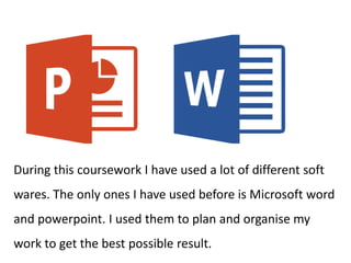 During this coursework I have used a lot of different soft
wares. The only ones I have used before is Microsoft word
and powerpoint. I used them to plan and organise my
work to get the best possible result.
 