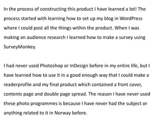 In the process of constructing this product I have learned a lot! The
process started with learning how to set up my blog in WordPress
where I could post all the things within the product. When I was
making an audience research I learned how to make a survey using
SurveyMonkey.
I had never used Photoshop or InDesign before in my entire life, but I
have learned how to use it in a good enough way that I could make a
readerprofile and my final product which contained a front cover,
contents page and double page spread. The reason I have never used
these photo programmes is because I have never had the subject or
anything related to it in Norway before.
 