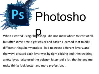 When I started using Photoshop I did not know where to start at all,
but after some time it got easier and easier. I learned that to edit
different things in my project I had to create different layers, and
the way I created each layer was by right clicking and then creating
a new layer. I also used the polygon lasso tool a lot, that helped me
make thinks look better and more professional.
Photosho
p
 
