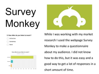 Survey
Monkey
While I was working with my market
research I used the webpage Survey
Monkey to make a questionnaire
about my audience. I did not know
how to do this, but it was easy and a
good way to get a lot of responses in a
short amount of time.
 