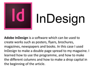 InDesign
Adobe InDesign is a software which can be used to
create works such as posters, flyers, brochures,
magazines, newspapers and books. In this case I used
InDesign to make a double page spread to my magazine. I
learned how to use the programme, and how to make
the different columns and how to make a drop capital in
the beginning of the article.
 
