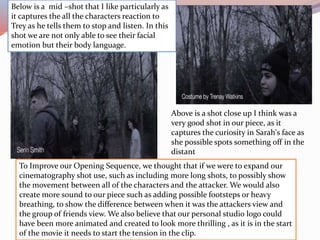 To Improve our Opening Sequence, we thought that if we were to expand our
cinematography shot use, such as including more long shots, to possibly show
the movement between all of the characters and the attacker. We would also
create more sound to our piece such as adding possible footsteps or heavy
breathing, to show the difference between when it was the attackers view and
the group of friends view. We also believe that our personal studio logo could
have been more animated and created to look more thrilling , as it is in the start
of the movie it needs to start the tension in the clip.
Below is a mid –shot that I like particularly as
it captures the all the characters reaction to
Trey as he tells them to stop and listen. In this
shot we are not only able to see their facial
emotion but their body language.
Above is a shot close up I think was a
very good shot in our piece, as it
captures the curiosity in Sarah's face as
she possible spots something off in the
distant
 