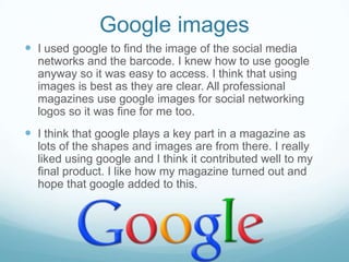 Google images
 I used google to find the image of the social media
networks and the barcode. I knew how to use google
anyway so it was easy to access. I think that using
images is best as they are clear. All professional
magazines use google images for social networking
logos so it was fine for me too.

 I think that google plays a key part in a magazine as
lots of the shapes and images are from there. I really
liked using google and I think it contributed well to my
final product. I like how my magazine turned out and
hope that google added to this.

 
