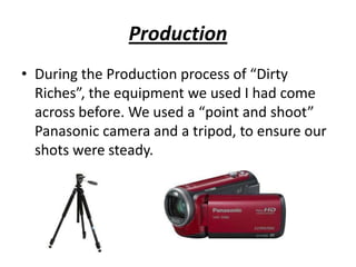 Production
• During the Production process of “Dirty
  Riches”, the equipment we used I had come
  across before. We used a “point and shoot”
  Panasonic camera and a tripod, to ensure our
  shots were steady.
 