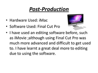 Post-Production
• Hardware Used: iMac
• Software Used: Final Cut Pro
• I have used an editing software before, such
  as iMovie ;although using Final Cut Pro was
  much more advanced and difficult to get used
  to. I have learnt a great deal more to editing
  due to using the software.
 