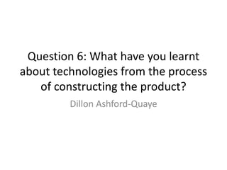 Question 6: What have you learnt
about technologies from the process
of constructing the product?
Dillon Ashford-Quaye
 