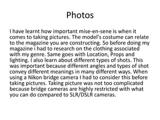 Photos
I have learnt how important mise-en-sene is when it
comes to taking pictures. The model's costume can relate
to the magazine you are constructing. So before doing my
magazine i had to research on the clothing associated
with my genre. Same goes with Location, Props and
lighting. I also learn about different types of shots. This
was important because different angles and types of shot
convey different meanings in many different ways. When
using a Nikon bridge camera I had to consider this before
taking pictures. Taking picture was not too complicated
because bridge cameras are highly restricted with what
you can do compared to SLR/DSLR cameras.
 