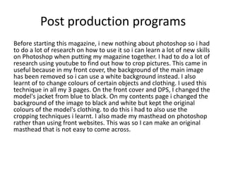 Post production programs
Before starting this magazine, i new nothing about photoshop so i had
to do a lot of research on how to use it so i can learn a lot of new skills
on Photoshop when putting my magazine together. I had to do a lot of
research using youtube to find out how to crop pictures. This came in
useful because in my front cover, the background of the main image
has been removed so i can use a white background instead. I also
learnt of to change colours of certain objects and clothing. I used this
technique in all my 3 pages. On the front cover and DPS, I changed the
model's jacket from blue to black. On my contents page i changed the
background of the image to black and white but kept the original
colours of the model's clothing. to do this i had to also use the
cropping techniques i learnt. I also made my masthead on photoshop
rather than using front websites. This was so I can make an original
masthead that is not easy to come across.
 