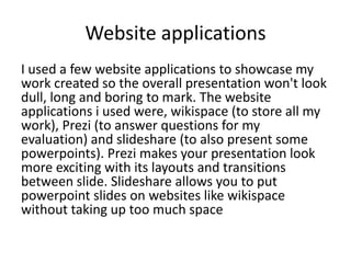 Website applications
I used a few website applications to showcase my
work created so the overall presentation won't look
dull, long and boring to mark. The website
applications i used were, wikispace (to store all my
work), Prezi (to answer questions for my
evaluation) and slideshare (to also present some
powerpoints). Prezi makes your presentation look
more exciting with its layouts and transitions
between slide. Slideshare allows you to put
powerpoint slides on websites like wikispace
without taking up too much space
 
