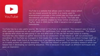 YouTube is a website that allows users to share videos which
can be viewed around the world. It is mainly used for
entertainment purposes in the current day but there are still
educational and artistic videos to be found. YouTube was
stared off as website created by three former employees of
PayPal back in 2005 but by 2006 it became one of googles
subsidiaries.
YouTube has be a very useful source. We looked on YouTube to do research. The research was to look at
other opening sequences so we could gather film techniques from actual opening sequences . This helped
us decide what shots we were going to use and what style of film we felt we best suited to making.
YouTube has also helped us gather resources for our production. It has helped us with our productions
soundtrack. On YouTube we managed to find royalty free songs, sound effects and stock footage (such as
the Film 4 water mark found at the beginning of our opening sequence). YouTube has made it possible for
us to easily access our opening sequence. YouTube has helped us greatly by providing research which has
helped has in developing our opening sequence. This is because it has taught us different techniques and
gave us inspiration.
 