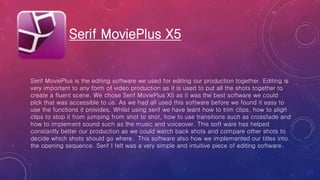 Serif MoviePlus X5
Serif MoviePlus is the editing software we used for editing our production together. Editing is
very important to any form of video production as it is used to put all the shots together to
create a fluent scene. We chose Serif MoviePlus X5 as it was the best software we could
pick that was accessible to us. As we had all used this software before we found it easy to
use the functions it provides. Whilst using serif we have leant how to trim clips, how to align
clips to stop it from jumping from shot to shot, how to use transitions such as crossfade and
how to implement sound such as the music and voiceover. This soft ware has helped
constantly better our production as we could watch back shots and compare other shots to
decide which shots should go where. This software also how we implemented our titles into
the opening sequence. Serif I felt was a very simple and intuitive piece of editing software.
 