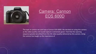 Camera: Cannon
EOS 600D
The type of camera we used was a Cannon EOS 600D. We decided on using this camera
as the video quality and sound capture is extremely good. I feel that the opening
sequence greatly benefited from the HD video quality delivered by this camera. Using
the camera has taught us the importance of
 