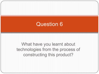 Question 6


   What have you learnt about
technologies from the process of
   constructing this product?
 