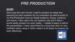 Word was the main format I used to present my ideas and
planning for each question for my evaluation as well as parts of
my Pre-Production such as Target audience, Props, Costume
and Actors. I also used it for my research into Sci-Fi films; I
would easily present my work neatly – I added images to add to
the presentation. I have used Word for a long time and I’m very
confident when using it, which made it a lot easier to present my
work effectively.
WORD
 