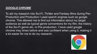 To aid my research into Sci-Fi, Thriller and Fantasy films during Pre-
Production and Production I used search engines such as google
chrome. This allowed me to find out information about my target
audience as well as typical genre conventions for my film, the history
of the Sci-Fi genre etc. in Pre-production. I have used google
chrome may times before and was confident when using it, making it
a lot easier for me to do my research.
GOOGLE CHROME
 