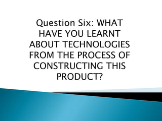 Question Six: WHAT
HAVE YOU LEARNT
ABOUT TECHNOLOGIES
FROM THE PROCESS OF
CONSTRUCTING THIS
PRODUCT?
 