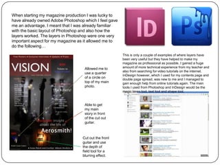 When starting my magazine production I was lucky to
have already owned Adobe Photoshop which I feel gave
me an advantage. I meant that I was already familiar
with the basic layout of Photoshop and also how the
layers worked. The layers in Photoshop were one very
important aspect for my magazine as it allowed me to
do the following…

                                                       This is only a couple of examples of where layers have
                                                       been very useful but they have helped to make my
                                                       magazine as professional as possible. I gained a huge
                                   Allowed me to       amount of more technical experience from my teacher and
                                                       also from searching for video tutorials on the internet.
                                   use a quarter
                                                       InDesign however, which I used for my contents page and
                                   of a circle on      double page spread, was new to me and I managed to
                                   top of my main      gain enough help from online tutorials again. The main
                                   photo.              tools I used from Photoshop and InDesign would be the
                                                       magic lasso tool, text tool and shape tool.


                                   Able to get
                                   my main
                                   story in front
                                   of the cut out
                                   guitar.



                                  Cut out the front
                                  guitar and use
                                  the depth of
                                  field tool for a
                                  blurring effect.
 