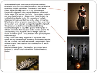 When I was taking the photos for my magazine I used my
experience from my photography lessons and also gained some
experience through my teacher. The camera I used was a
Canon 60D and to take the photo for my contents page
I turned all the lights off in the room and selected a 8 second
shutter speed. After starting the shutter I then grabbed my torch
and when it was turned on I slowly moved it up and down my
models body and guitar to give this impression of multiple
shadows and the gradual darkness on the edges of the photo.
When it came for me to take my picture for my front cover I lined
all five guitars up in a triangle and again turned all the lights off.
This photo isn’t as dark however as I decided to droop
Christmas tree lights all around the guitars. On thing I did do
different however is that I focussed on the nearest guitar to the
camera and by using my torch I shined the light right in the
middle of the front guitar. This outlines the main guitar and grabs
the readers eye.
Finally I came up to taking my picture for my double page
spread and my idea was to get a close up of the head of a guitar
and due to having the Canon 60D it made it very easy for my to
achieve my shot. I also used my torch on this photo as well to
add more light.
After taking these photos I then used my techniques I learnt
earlier on by using Photoshop to add the final touches to my
photos.
 