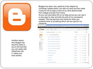 Blogger has been very useful as it has helped my
                       constantly update where I am with my work and has made
                       it easy for me to keep a track of my work electronically
                       from college and also from home.
                       As you can see below this is my blog and as you can see it
                       is very easy to view and edit any part of my coursework
                       needed. This has become very handy for when you
                       suddenly think of something which can be used for my
                       magazine.




Another reason
why blogger has
become useful is
due to the fact that
you can easily add
slideshows into
it, videos and
even photos.
 