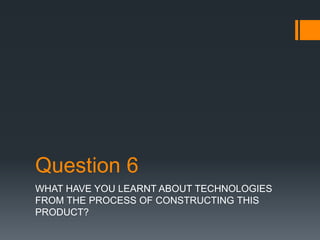 Question 6
WHAT HAVE YOU LEARNT ABOUT TECHNOLOGIES
FROM THE PROCESS OF CONSTRUCTING THIS
PRODUCT?
 