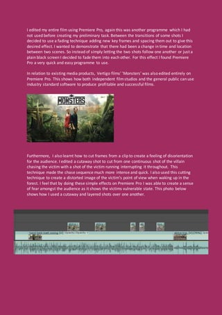 I edited my entire film using Premiere Pro, again this was another programme which I had
not used before creating my preliminary task. Between the transitions of some shots I
decided to use a fading technique adding new key frames and spacing them out to give this
desired effect. I wanted to demonstrate that there had been a change in time and location
between two scenes. So instead of simply letting the two shots follow one another or just a
plain black screen I decided to fade them into each other. For this effect I found Premiere
Pro a very quick and easy programme to use.
In relation to existing media products, Vertigo films' 'Monsters' was also edited entirely on
Premiere Pro. This shows how both independent filmstudios and the general public can use
industry standard software to produce profitable and successful films.
Furthermore, I also learnt how to cut frames from a clip to create a feeling of disorientation
for the audience. I edited a cutaway shot to cut from one continuous shot of the villain
chasing the victim with a shot of the victim running interrupting it throughout. This
technique made the chase sequence much more intense and quick. I also used this cutting
technique to create a distorted image of the victim’s point of view when waking up in the
forest. I feel that by doing these simple effects on Premiere Pro I was able to create a sense
of fear amongst the audience as it shows the victims vulnerable state. This photo below
shows how I used a cutaway and layered shots over one another.
 