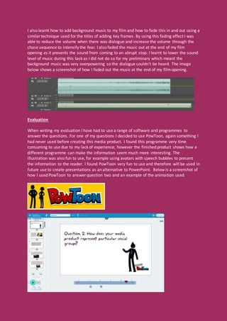 I also learnt how to add background music to my film and how to fade this in and out using a
similar technique used for the titles of adding key frames. By using this fading effect I was
able to reduce the volume when there was dialogue and increase the volume through the
chase sequence to intensify the fear. I also faded the music out at the end of my film
opening as it prevents the sound from coming to an abrupt stop. I learnt to lower the sound
level of music during this task as I did not do so for my preliminary which meant the
background music was very overpowering so the dialogue couldn’t be heard. The image
below shows a screenshot of how I faded out the music at the end of my filmopening.
Evaluation
When writing my evaluation I have had to use a range of software and programmes to
answer the questions. For one of my questions I decided to use PowToon, again something I
had never used before creating this media product. I found this programme very time
consuming to use due to my lack of experience, however the finished product shows how a
different programme can make the information seem much more interesting. The
illustration was also fun to use, for example using avatars with speech bubbles to present
the information to the reader. I found PowToon very fun to use and therefore will be used in
future use to create presentations as an alternative to PowerPoint. Below is a screenshot of
how I used PowToon to answer question two and an example of the animation used.
 
