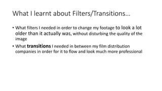 What I learnt about Filters/Transitions…
• What filters I needed in order to change my footage to look a lot
older than it actually was, without disturbing the quality of the
image
• What transitions I needed in between my film distribution
companies in order for it to flow and look much more professional
 