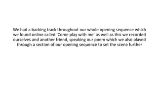 We had a backing track throughout our whole opening sequence which
we found online called ‘Come play with me’ as well as this we recorded
ourselves and another friend, speaking our poem which we also played
through a section of our opening sequence to set the scene further
 