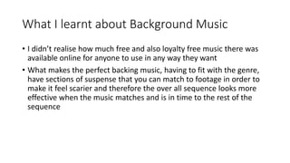 What I learnt about Background Music
• I didn’t realise how much free and also loyalty free music there was
available online for anyone to use in any way they want
• What makes the perfect backing music, having to fit with the genre,
have sections of suspense that you can match to footage in order to
make it feel scarier and therefore the over all sequence looks more
effective when the music matches and is in time to the rest of the
sequence
 