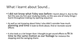 What I learnt about Sound…
• I did not know what Foley was before I learnt about it, due to the
fact this was my first year studying media, so this was one of many things I
learnt throughout making my opening sequence
• As well as not knowing about Foley I also didn’t consider how much
planning and time it took to think about, find or recreate sound
effects
• It also took us a lot longer than I thought to get sound effects to fit in
time to the same motion as our footage for instance the
stepping and the swinging chains
 