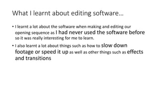 What I learnt about editing software…
• I learnt a lot about the software when making and editing our
opening sequence as I had never used the software before
so it was really interesting for me to learn.
• I also learnt a lot about things such as how to slow down
footage or speed it up as well as other things such as effects
and transitions
 