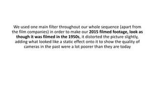 We used one main filter throughout our whole sequence (apart from
the film companies) in order to make our 2015 filmed footage, look as
though it was filmed in the 1950s, it distorted the picture slightly,
adding what looked like a static effect onto it to show the quality of
cameras in the past were a lot poorer than they are today
 
