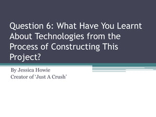 Question 6: What Have You Learnt
About Technologies from the
Process of Constructing This
Project?
By Jessica Howie
Creator of ‘Just A Crush’
 