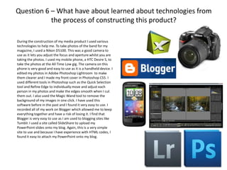 Question 6 – What have about learned about technologies from
           the process of constructing this product?

During the construction of my media product I used various
technologies to help me. To take photos of the band for my
magazine, I used a Nikon D5100. This was a good camera to
use as it lets you adjust the focus and aperture whilst you are
taking the photos. I used my mobile phone, a HTC Desire S, to
take the photos at the All Time Low gig. The camera on this
phone is very good and easy to use as it is a handheld device. I
edited my photos in Adobe Photoshop Lightroom to make
them clearer and I made my front cover in Photoshop CS5. I
used different tools in Photoshop such as the Quick Selection
tool and Refine Edge to individually move and adjust each
person in my photos and make the edges smooth when I cut
them out. I also used the Magic Wand tool to remove the
background of my images in one click. I have used this
software before in the past and I found it very easy to use. I
recorded all of my work on Blogger which allowed me to keep
everything together and have a risk of losing it. I find that
Blogger is very easy to use as I am used to blogging sites like
Tumblr. I used a site called SlideShare to upload my
PowerPoint slides onto my blog. Again, this is a very simple
site to use and because I have experience with HTML codes, I
found it easy to attach my PowerPoint onto my blog.
 