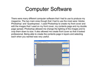 Computer Software There were many different computer software that I had to use to produce my magazine. The two main ones though that I had to use the most were ‘Adobe Photoshop’ and ‘Quarkxpress’. I used Photoshop to create my front cover and edit the images that I used on my front cover, my contents page and my double page spread. Photoshop allowed me change the lighting of the images and to crop them down to size. It also allowed me create front cover so that it looked professional. Being able to create the contents page in layers and selecting each when you wanted was very useful.  